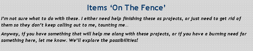 Text Box: Items ‘On The Fence’
I’m not sure what to do with these. I either need help finishing these as projects, or just need to get rid of them so they don’t keep calling out to me, taunting me…
Anyway, if you have something that will help me along with these projects, or if you have a burning need for something here, let me know. We’ll explore the possibilities!