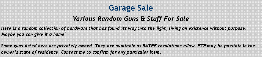Text Box: Garage SaleVarious Random Guns & Stuff For SaleHere is a random collection of hardware that has found its way into the light, living an existence without purpose. Maybe you can give it a home?Some guns listed here are privately owned. They are available as BATFE regulations allow. FTF may be possible in the owner�s state of residence. Contact me to confirm for any particular item.