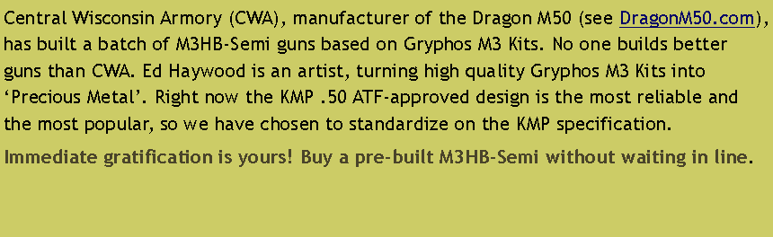 Text Box: Central Wisconsin Armory (CWA), manufacturer of the Dragon M50 (see DragonM50.com), has built a batch of M3HB-Semi guns based on Gryphos M3 Kits. No one builds better guns than CWA. Ed Haywood is an artist, turning high quality Gryphos M3 Kits into �Precious Metal�. Right now the KMP .50 ATF-approved design is the most reliable and the most popular, so we have chosen to standardize on the KMP specification. Immediate gratification is yours! Buy a pre-built M3HB-Semi without waiting in line.