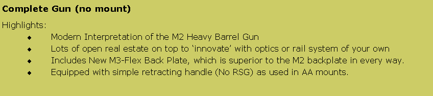 Text Box: Complete Gun (no mount) Highlights:Modern Interpretation of the M2 Heavy Barrel GunLots of open real estate on top to �innovate� with optics or rail system of your ownIncludes New M3-Flex Back Plate, which is superior to the M2 backplate in every way.Equipped with simple retracting handle (No RSG) as used in AA mounts.