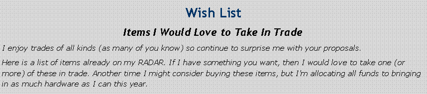 Text Box: Wish List
Items I Would Love to Take In Trade
I enjoy trades of all kinds (as many of you know) so continue to surprise me with your proposals.
Here is a list of items already on my RADAR. If I have something you want, then I would love to take one (or more) of these in trade. Another time I might consider buying these items, but I’m allocating all funds to bringing in as much hardware as I can this year.