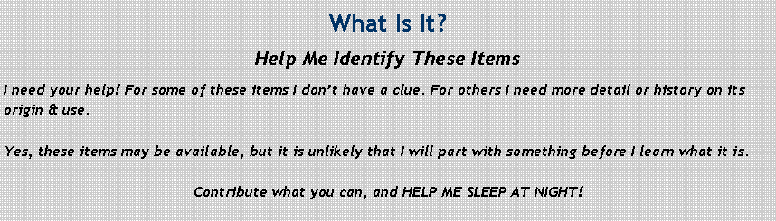 Text Box: What Is It?Help Me Identify These ItemsI need your help! For some of these items I don�t have a clue. For others I need more detail or history on its origin & use. Yes, these items may be available, but it is unlikely that I will part with something before I learn what it is.Contribute what you can, and HELP ME SLEEP AT NIGHT!