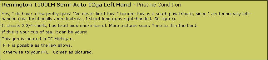 Text Box: Remington 1100LH Semi-Auto 12ga Left Hand - Pristine ConditionYes, I do have a few pretty guns! I�ve never fired this. I bought this as a south paw tribute, since I am technically left-handed (but functionally ambidextrous, I shoot long guns right-handed. Go figure).It shoots 2 3/4 shells, has fixed mod choke barrel. More pictures soon. Time to thin the herd. If this is your cup of tea, it can be yours!This gun is located in SE Michigan. FTF is possible as the law allows, otherwise to your FFL.  Comes as pictured.