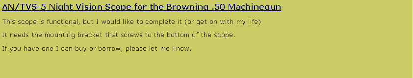 Text Box: AN/TVS-5 Night Vision Scope for the Browning .50 Machinegun
This scope is functional, but I would like to complete it (or get on with my life)
It needs the mounting bracket that screws to the bottom of the scope.
If you have one I can buy or borrow, please let me know.